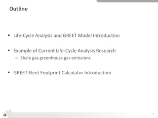 Outline




 Life-Cycle Analysis and GREET Model Introduction

 Example of Current Life-Cycle Analysis Research
   – Shale gas greenhouse gas emissions


 GREET Fleet Footprint Calculator Introduction




                                                     2
 