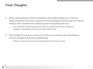 Final Thoughts



   When examining your fleet’s petroleum and carbon footprint it is best to
    understand both the direct impacts from operating the vehicle and the indirect
    impacts that resulted from producing and transporting the fuel
     – The upstream (well-to-pump) activities can significantly affect a vehicle’s
       footprint, especially those that use alternative fuels


   The thought of trying to account for all the issues that go into calculating a
    vehicle’s footprint may be overwhelming
     – However, there are easy-to-use yet robust tools that can help




                                                                                     32
 