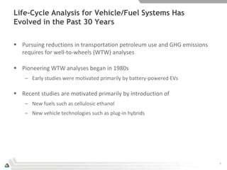 Life-Cycle Analysis for Vehicle/Fuel Systems Has
Evolved in the Past 30 Years

 Pursuing reductions in transportation petroleum use and GHG emissions
  requires for well-to-wheels (WTW) analyses

 Pioneering WTW analyses began in 1980s
    – Early studies were motivated primarily by battery-powered EVs

 Recent studies are motivated primarily by introduction of
    – New fuels such as cellulosic ethanol
    – New vehicle technologies such as plug-in hybrids




                                                                          7
 