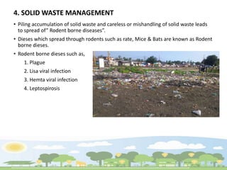 4. SOLID WASTE MANAGEMENT
• Piling accumulation of solid waste and careless or mishandling of solid waste leads
to spread of” Rodent borne diseases”.
• Dieses which spread through rodents such as rate, Mice & Bats are known as Rodent
borne dieses.
• Rodent borne dieses such as,
1. Plague
2. Lisa viral infection
3. Hemta viral infection
4. Leptospirosis
 