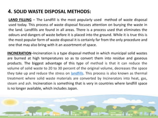 4. SOLID WASTE DISPOSAL METHODS:
LAND FILLING – The Landfill is the most popularly used method of waste disposal
used today. This process of waste disposal focuses attention on burying the waste in
the land. Landfills are found in all areas. There is a process used that eliminates the
odours and dangers of waste before it is placed into the ground. While it is true this is
the most popular form of waste disposal it is certainly far from the only procedure and
one that may also bring with it an assortment of space.
INCINERATION–Incineration is a type disposal method in which municipal solid wastes
are burned at high temperatures so as to convert them into residue and gaseous
products. The biggest advantage of this type of method is that it can reduce the
volume of solid waste to 20 to 30 percent of the original volume, decreases the space
they take up and reduce the stress on landfills. This process is also known as thermal
treatment where solid waste materials are converted by Incinerators into heat, gas,
steam and ash. Incineration is something that is very in countries where landfill space
is no longer available, which includes Japan.
 