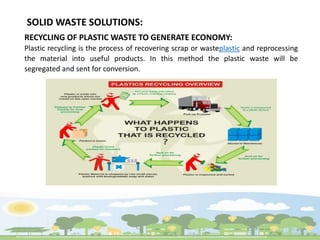 SOLID WASTE SOLUTIONS:
RECYCLING OF PLASTIC WASTE TO GENERATE ECONOMY:
Plastic recycling is the process of recovering scrap or wasteplastic and reprocessing
the material into useful products. In this method the plastic waste will be
segregated and sent for conversion.
 