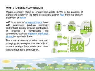 WASTE TO ENERGY CONVERSION:
Waste-to-energy (WtE) or energy-from-waste (EfW) is the process of
generating energy in the form of electricity and/or heat from the primary
treatment of waste.
There are a number of other new and
emerging technologies that are able to
produce energy from waste and other
fuels without direct combustion.
WtE is a form of energyrecovery. Most
WtE processes produce electricity
and/or heat directly through combustion,
or produce a combustible fuel
commodity, such as methane, methanol,
ethanol or synthetic fuels.
 