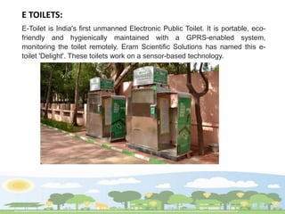 E TOILETS:
E-Toilet is India's first unmanned Electronic Public Toilet. It is portable, eco-
friendly and hygienically maintained with a GPRS-enabled system,
monitoring the toilet remotely. Eram Scientific Solutions has named this e-
toilet 'Delight'. These toilets work on a sensor-based technology.
 