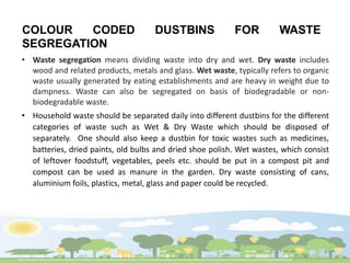COLOUR CODED DUSTBINS FOR WASTE
SEGREGATION
• Waste segregation means dividing waste into dry and wet. Dry waste includes
wood and related products, metals and glass. Wet waste, typically refers to organic
waste usually generated by eating establishments and are heavy in weight due to
dampness. Waste can also be segregated on basis of biodegradable or non-
biodegradable waste.
• Household waste should be separated daily into different dustbins for the different
categories of waste such as Wet & Dry Waste which should be disposed of
separately. One should also keep a dustbin for toxic wastes such as medicines,
batteries, dried paints, old bulbs and dried shoe polish. Wet wastes, which consist
of leftover foodstuff, vegetables, peels etc. should be put in a compost pit and
compost can be used as manure in the garden. Dry waste consisting of cans,
aluminium foils, plastics, metal, glass and paper could be recycled.
 