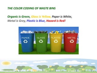THE COLOR CODING OF WASTE BINS
Organic is Green, Glass is Yellow, Paper is White,
Metal is Grey, Plastic is Blue, Hazard is Red!
 