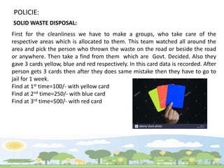 First for the cleanliness we have to make a groups, who take care of the
respective areas which is allocated to them. This team watched all around the
area and pick the person who thrown the waste on the road or beside the road
or anywhere. Then take a find from them which are Govt. Decided. Also they
gave 3 cards yellow, blue and red respectively. In this card data is recorded. After
person gets 3 cards then after they does same mistake then they have to go to
jail for 1 week.
Find at 1st time=100/- with yellow card
Find at 2nd time=250/- with blue card
Find at 3rd time=500/- with red card
POLICIE:
SOLID WASTE DISPOSAL:
 