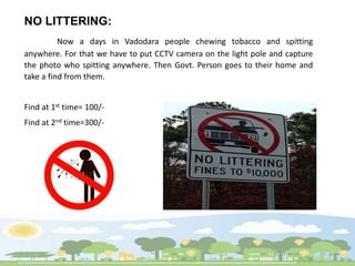 NO LITTERING:
Now a days in Vadodara people chewing tobacco and spitting
anywhere. For that we have to put CCTV camera on the light pole and capture
the photo who spitting anywhere. Then Govt. Person goes to their home and
take a find from them.
Find at 1st time= 100/-
Find at 2nd time=300/-
 
