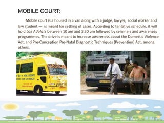 MOBILE COURT:
Mobile court is a housed in a van along with a judge, lawyer, social worker and
law student — is meant for settling of cases. According to tentative schedule, it will
hold Lok Adalats between 10 am and 3.30 pm followed by seminars and awareness
programmes. The drive is meant to increase awareness about the Domestic Violence
Act, and Pre-Conception Pre-Natal Diagnostic Techniques (Prevention) Act, among
others.
 