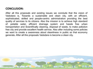 CONCLUSION:
After all this proposals and existing issues we conclude that the vision of
Vadodara is, Towards a sustainable and clean city, with an efficient,
sophisticated, skilled and people-centric administration providing the best
quality of services to its citizens. Also the mission is to achieve high standard
of: potable water, efficient drainage system and hassle free urban
transportation and Scientifically cleaning, disposal of waste, to make pollution
free city and provide excellent health service. Also after including some policies
we want to create a awareness about cleanliness in public so that economy
generate. After all this proposals Vadodara is become a clean city.
 