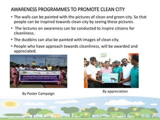 AWARENESS PROGRAMMES TO PROMOTE CLEAN CITY
• The walls can be painted with the pictures of clean and green city. So that
people can be inspired towards clean city by seeing these pictures.
• The lectures on awareness can be conducted to inspire citizens for
cleanliness.
• The dustbins can also be painted with images of clean city.
• People who have approach towards cleanliness, will be awarded and
appreciated.
By Poster Campaign
By appreciation
 