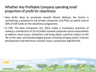 Whether Any Profitable Company spending small
proportion of profit for cleanliness
• New Delhi: Keen to accelerate Swachh Bharat Abhiyan, the Centre is
considering a proposal to ask private companies and PSUs to spend around
30% of CSR funds on the cleanliness programme.
• In CSR, The New Companies Act, 2013 makes a mandatory provision of
making a contribution of 2% of profits towards corporate social responsibility
to address social issues, cleanliness and bring about a positive impact on the
life of the poor and disadvantaged groups including bringing about inclusive
development and help these sections leave a productive dignified life.
 