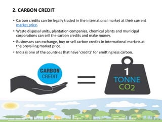 2. CARBON CREDIT
• Carbon credits can be legally traded in the international market at their current
market price.
• Waste disposal units, plantation companies, chemical plants and municipal
corporations can sell the carbon credits and make money.
• Businesses can exchange, buy or sell carbon credits in international markets at
the prevailing market price.
• India is one of the countries that have 'credits' for emitting less carbon.
 
