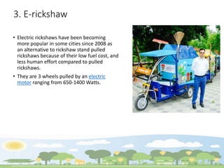 3. E-rickshaw
• Electric rickshaws have been becoming
more popular in some cities since 2008 as
an alternative to rickshaw stand pulled
rickshaws because of their low fuel cost, and
less human effort compared to pulled
rickshaws.
• They are 3 wheels pulled by an electric
motor ranging from 650-1400 Watts.
 