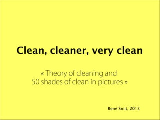 Clean, cleaner, very clean
« Theory of cleaning and 
50 shades of clean in pictures »

René Smit, 2013

 