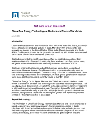 Get more info on this report!

Clean Coal Energy Technologies: Markets and Trends Worldwide

June 1, 2009


Introduction

Coal is the most abundant and economical fossil fuel in the world and over 6,400 million
tonnes of coal were produced globally in 2008. More than 80% of the world’s coal
reserves are located in the United States, China, India, Russia, Australia, and South
Africa. Coal is primarily used for the generation of electricity, with smaller volumes used
for industrial process heat and in steel production.

Coal is the currently the most frequently used fuel for electricity generation. Coal
produces about 42% of the world’s electricity. On a levelized cost of production basis,
the global market value of coal-fired electricity exceeded $400 billion in 2008.

Coal is an important fuel source and will likely remain so due to its low cost and
abundance. However, the use of coal in combustion to generate electricity leads to
various environmental challenges. The coal industry continues to develop various clean
coal technologies to address these challenges. In 2008, global generation of electricity
using clean coal technologies is currently valued at over $61 billion.

Clean Coal Energy Technologies: Markets and Trends Worldwide includes a broad
review of the market for clean coal technologies for coal-fired electricity generation. The
report provides a discussion of several of the technologies employed or in development
to address the environmental impact of coal. The market demand for coal, electricity,
and clean coal-fired electricity is quantified and projections for growth in demand are
provided, along with the key factors influencing this growth. The report also provides
profiles of 14 companies active in clean coal.

Report Methodology

The information in Clean Coal Energy Technologies: Markets and Trends Worldwide is
based on primary and secondary research. Primary research entailed in-depth
interviews with firms involved in the development of clean coal technologies and coal-
fired electricity generation to obtain information on the developing market and factors
shaping the industry. Secondary research entailed data gathering from relevant
 