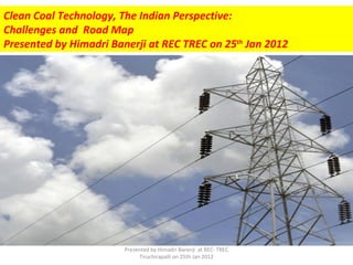 Clean Coal Technology, The Indian Perspective:
Challenges and Road Map
Presented by Himadri Banerji at REC TREC on 25th Jan 2012




                        Presented by Himadri Banerji at REC- TREC
                             Tiruchirapalli on 25th Jan 2012
 