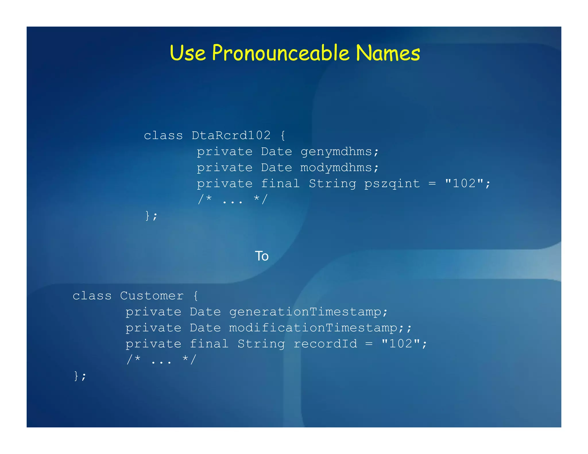Use Pronounceable Names


        class DtaRcrd102 {
               private Date genymdhms;
               private Date modymdhms;
               private final String pszqint = "102";
               /* ... */
        };


                       To

class Customer {
       private Date generationTimestamp;
       private Date modificationTimestamp;;
       private final String recordId = "102";
       /* ... */
};
 
