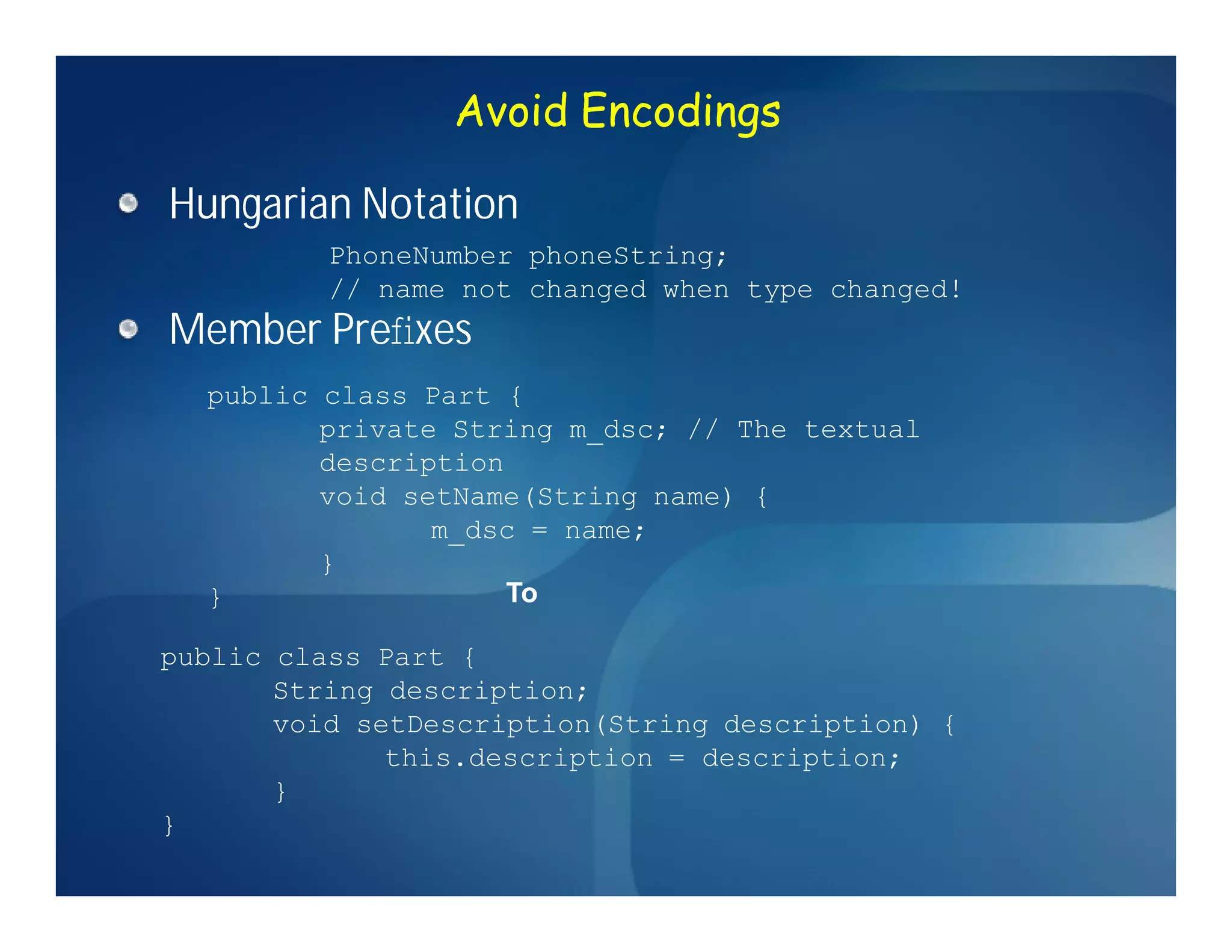 Avoid Encodings

Hungarian Notation
          PhoneNumber phoneString;
          // name not changed when type changed!
Member Preﬁxes
  public class Part {
         private String m_dsc; // The textual
         description
         void setName(String name) {
                m_dsc = name;
         }
  }                  To

public class Part {
       String description;
       void setDescription(String description) {
              this.description = description;
       }
}
 