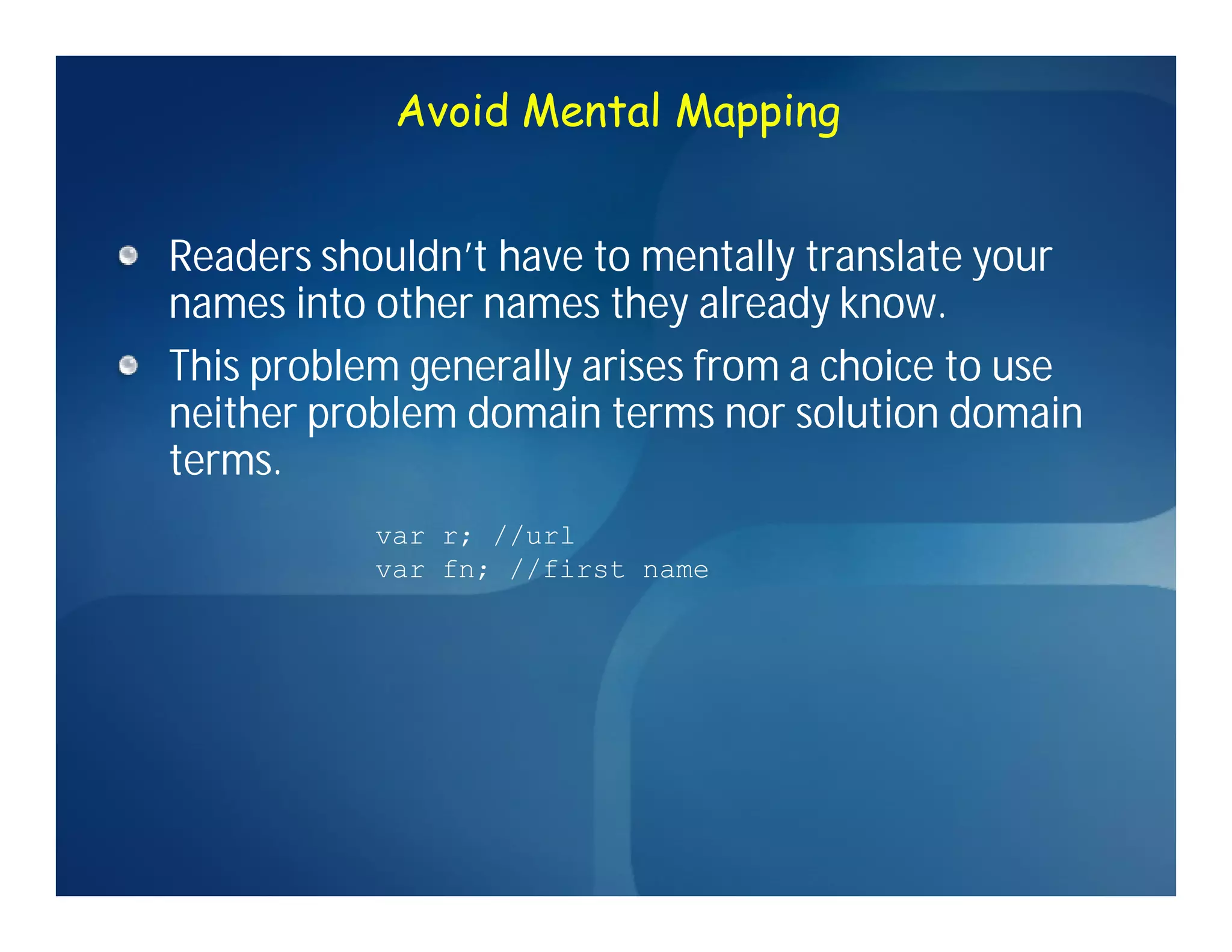 Avoid Mental Mapping


Readers shouldn’t have to mentally translate your
names into other names they already know.
This problem generally arises from a choice to use
neither problem domain terms nor solution domain
terms.
           var r; //url
           var fn; //first name
 