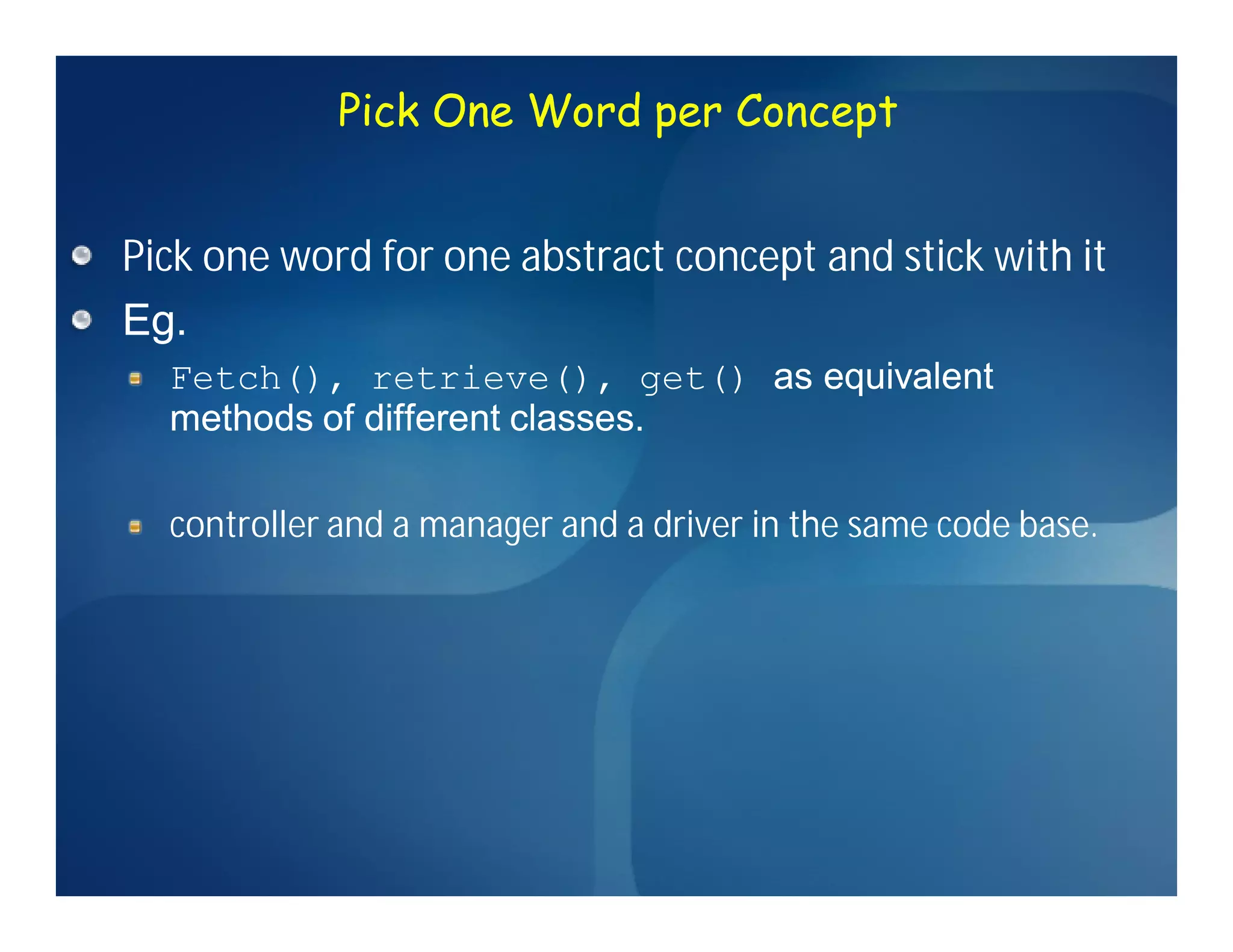 Pick One Word per Concept


Pick one word for one abstract concept and stick with it
Eg.
  Fetch(), retrieve(), get() as equivalent
  methods of different classes.

  controller and a manager and a driver in the same code base.
 