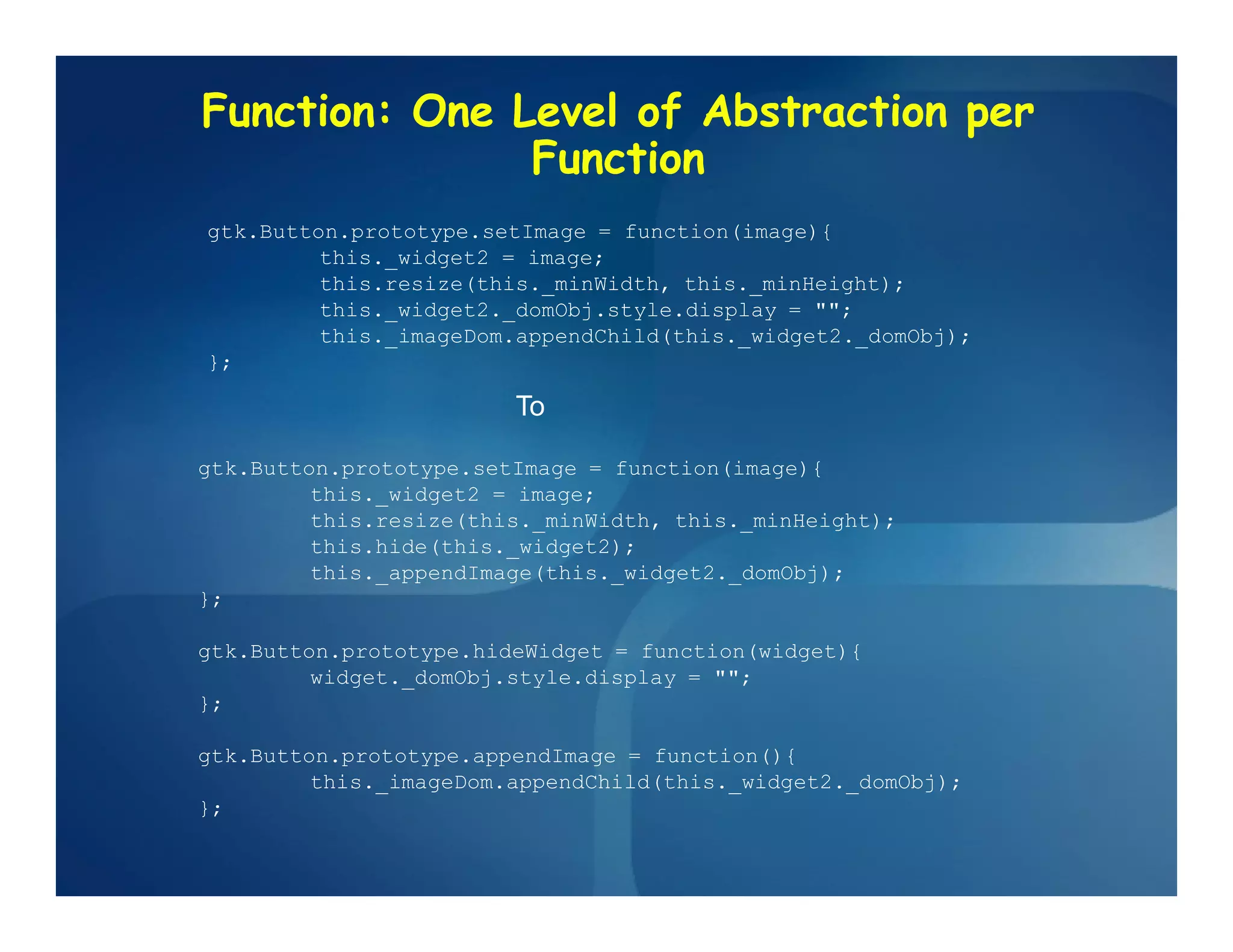 Function: One Level of Abstraction per
               Function
gtk.Button.prototype.setImage = function(image){
         this._widget2 = image;
         this.resize(this._minWidth, this._minHeight);
         this._widget2._domObj.style.display = "";
         this._imageDom.appendChild(this._widget2._domObj);
};

                        To

gtk.Button.prototype.setImage = function(image){
         this._widget2 = image;
         this.resize(this._minWidth, this._minHeight);
         this.hide(this._widget2);
         this._appendImage(this._widget2._domObj);
};

gtk.Button.prototype.hideWidget = function(widget){
         widget._domObj.style.display = "";
};

gtk.Button.prototype.appendImage = function(){
         this._imageDom.appendChild(this._widget2._domObj);
};
 