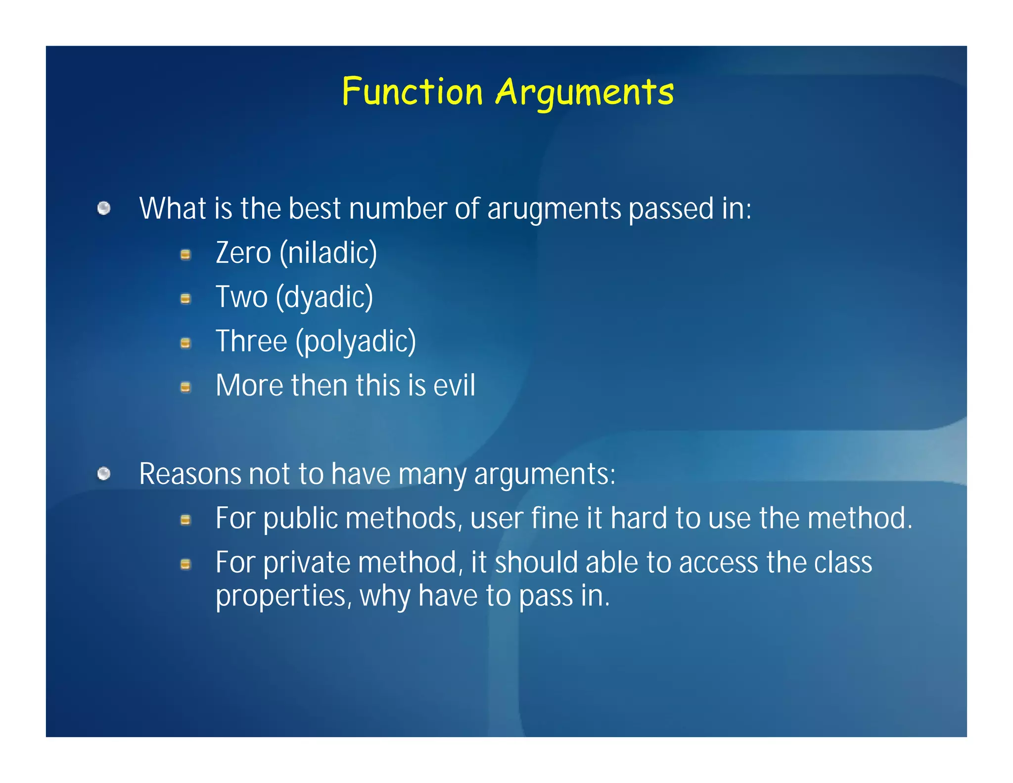 Function Arguments


What is the best number of arugments passed in:
     Zero (niladic)
     Two (dyadic)
     Three (polyadic)
     More then this is evil

Reasons not to have many arguments:
     For public methods, user fine it hard to use the method.
     For private method, it should able to access the class
     properties, why have to pass in.
 