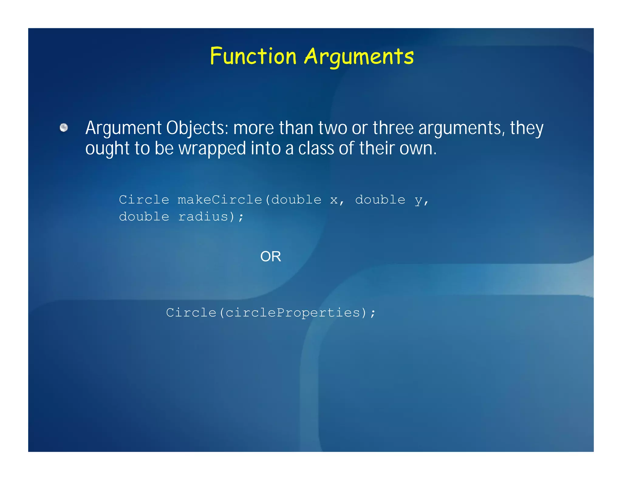 Function Arguments


Argument Objects: more than two or three arguments, they
ought to be wrapped into a class of their own.

    Circle makeCircle(double x, double y,
    double radius);

                     OR


         Circle(circleProperties);
 