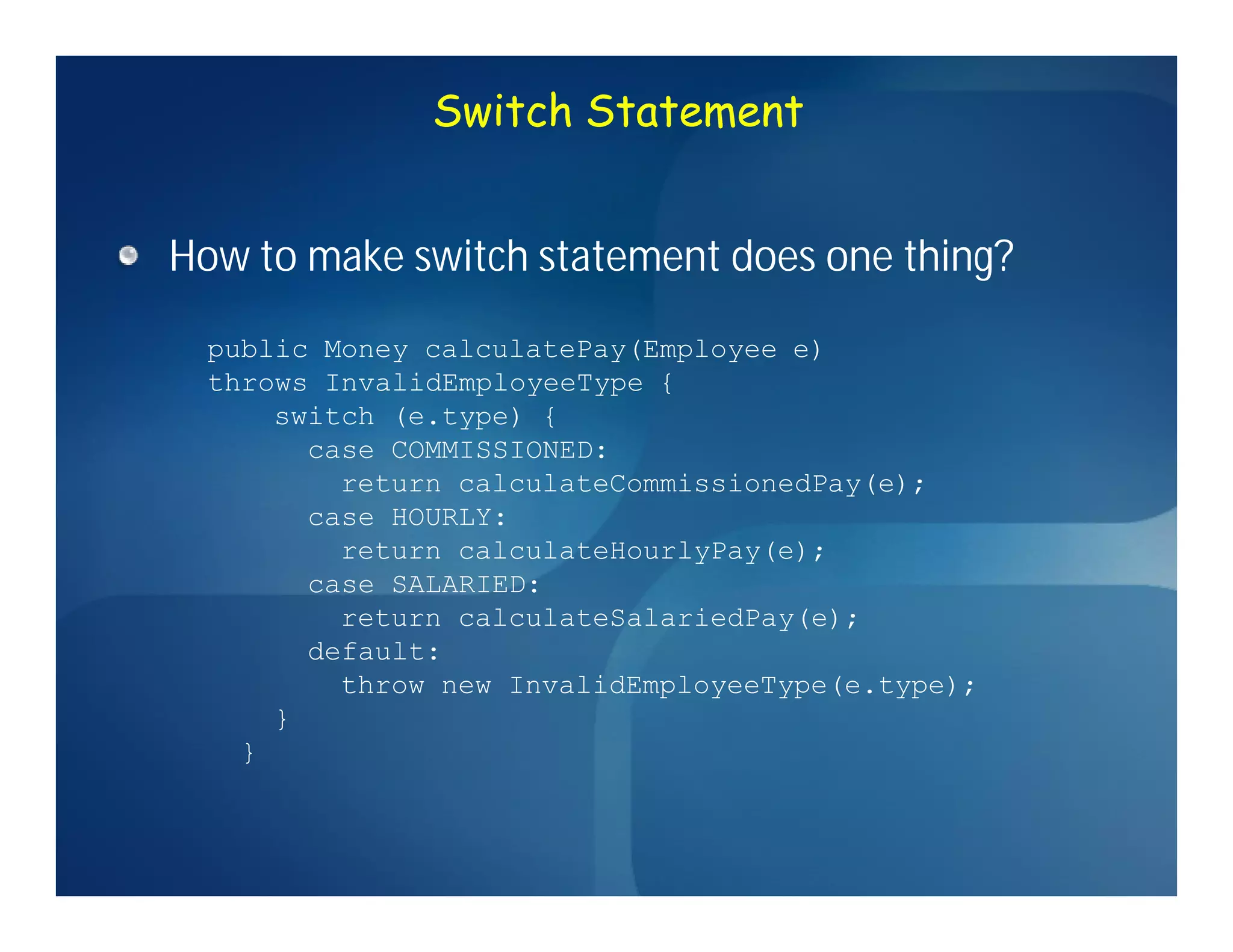 Switch Statement


How to make switch statement does one thing?
  public Money calculatePay(Employee e)
  throws InvalidEmployeeType {
      switch (e.type) {
        case COMMISSIONED:
          return calculateCommissionedPay(e);
        case HOURLY:
          return calculateHourlyPay(e);
        case SALARIED:
          return calculateSalariedPay(e);
        default:
          throw new InvalidEmployeeType(e.type);
      }
    }
 