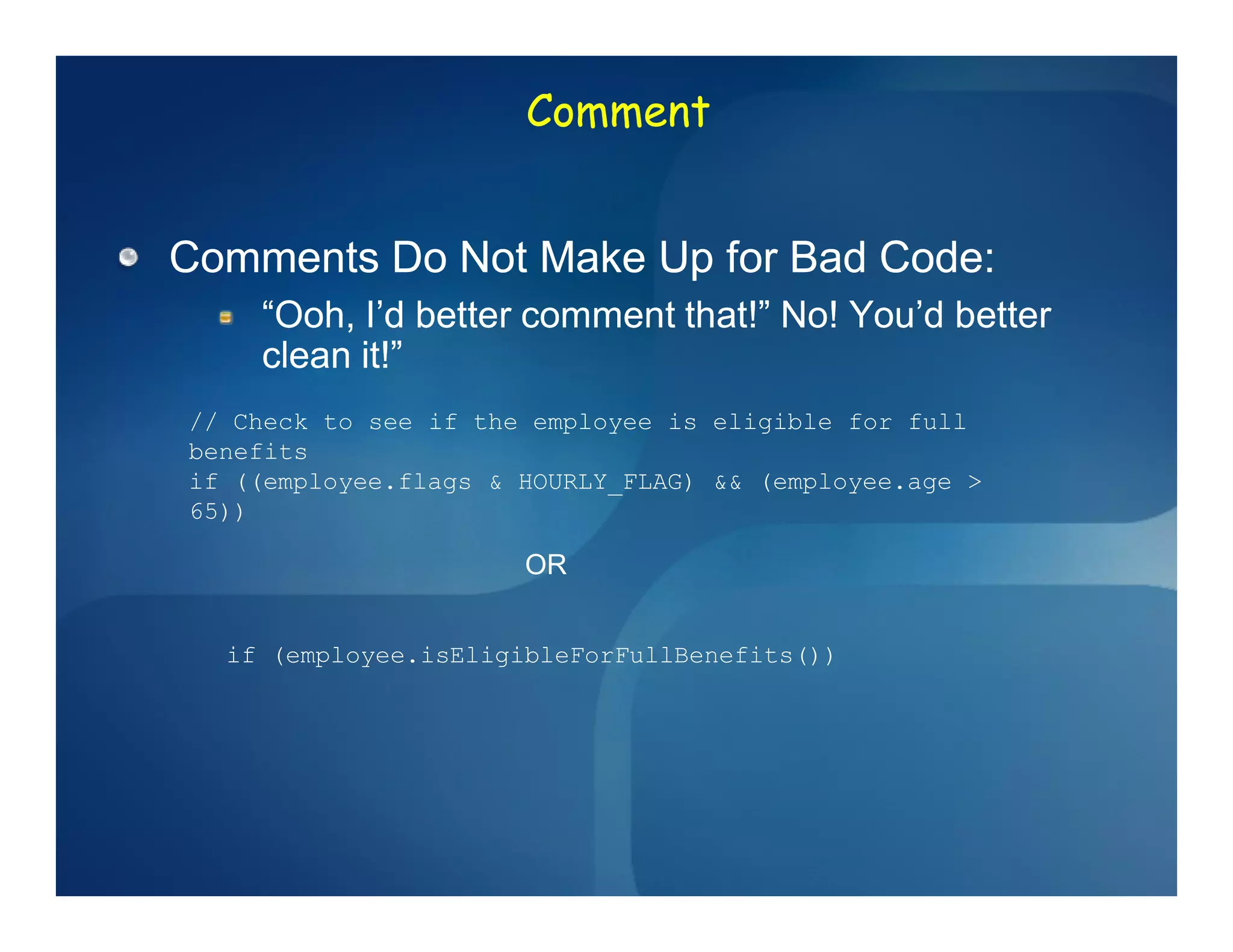 Comment


Comments Do Not Make Up for Bad Code:
    “Ooh, I’d better comment that!” No! You’d better
    clean it!”
// Check to see if the employee is eligible for full
benefits
if ((employee.flags & HOURLY_FLAG) && (employee.age >
65))

                      OR


  if (employee.isEligibleForFullBenefits())
 
