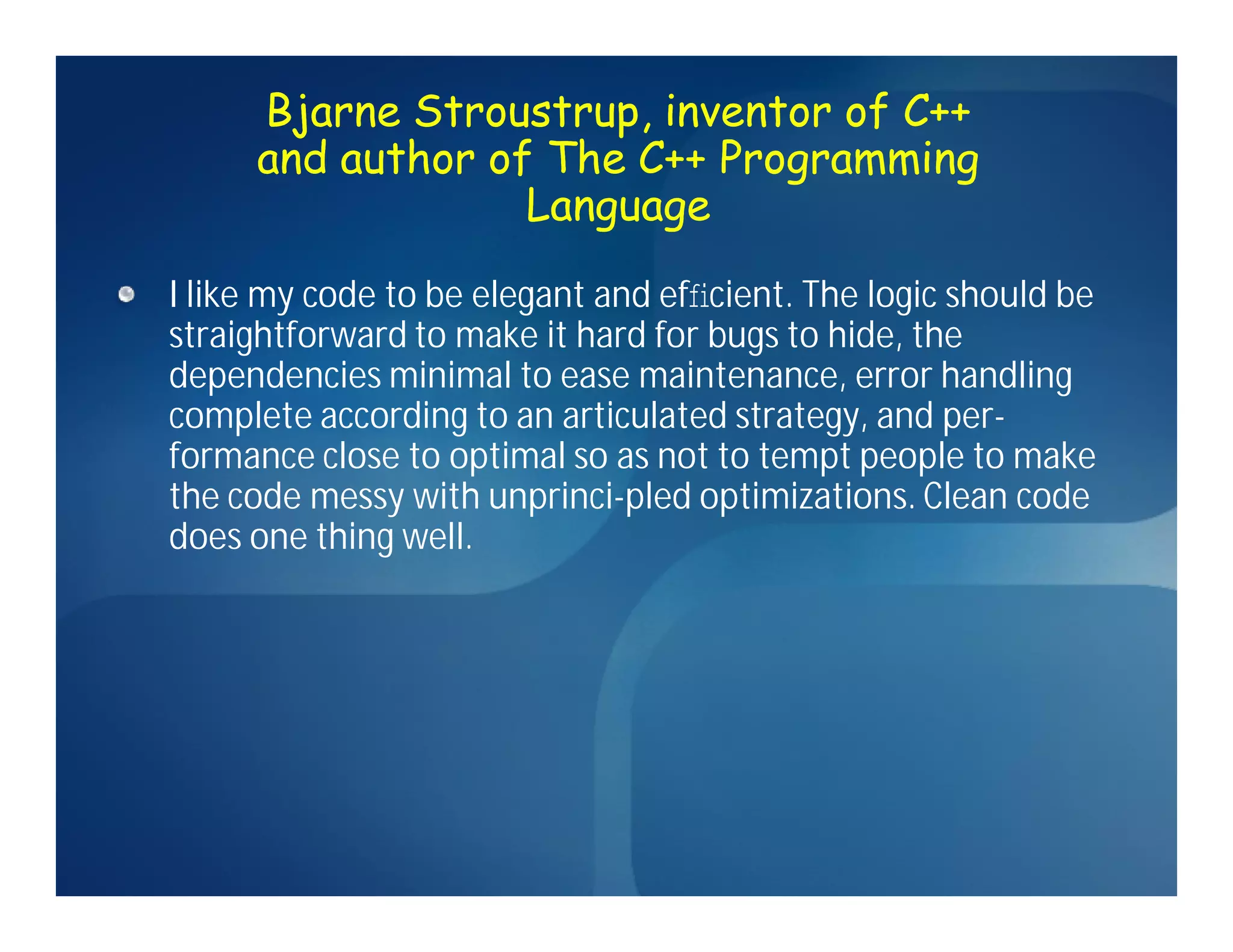 Bjarne Stroustrup, inventor of C++
     and author of The C++ Programming
                  Language
I like my code to be elegant and efﬁcient. The logic should be
straightforward to make it hard for bugs to hide, the
dependencies minimal to ease maintenance, error handling
complete according to an articulated strategy, and per-
formance close to optimal so as not to tempt people to make
the code messy with unprinci-pled optimizations. Clean code
does one thing well.
 