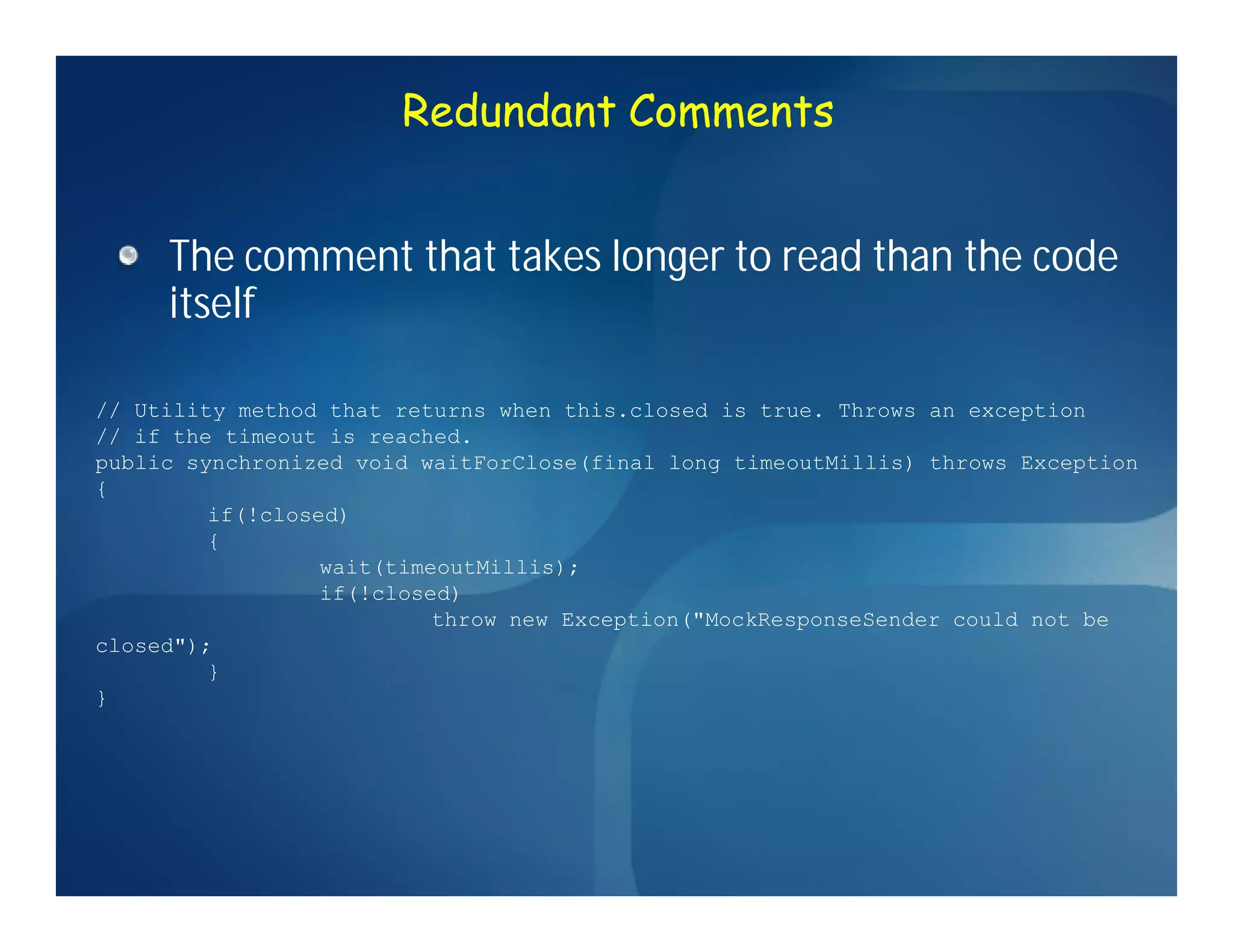Redundant Comments


     The comment that takes longer to read than the code
     itself

// Utility method that returns when this.closed is true. Throws an exception
// if the timeout is reached.
public synchronized void waitForClose(final long timeoutMillis) throws Exception
{
         if(!closed)
         {
                  wait(timeoutMillis);
                  if(!closed)
                           throw new Exception("MockResponseSender could not be
closed");
         }
}
 