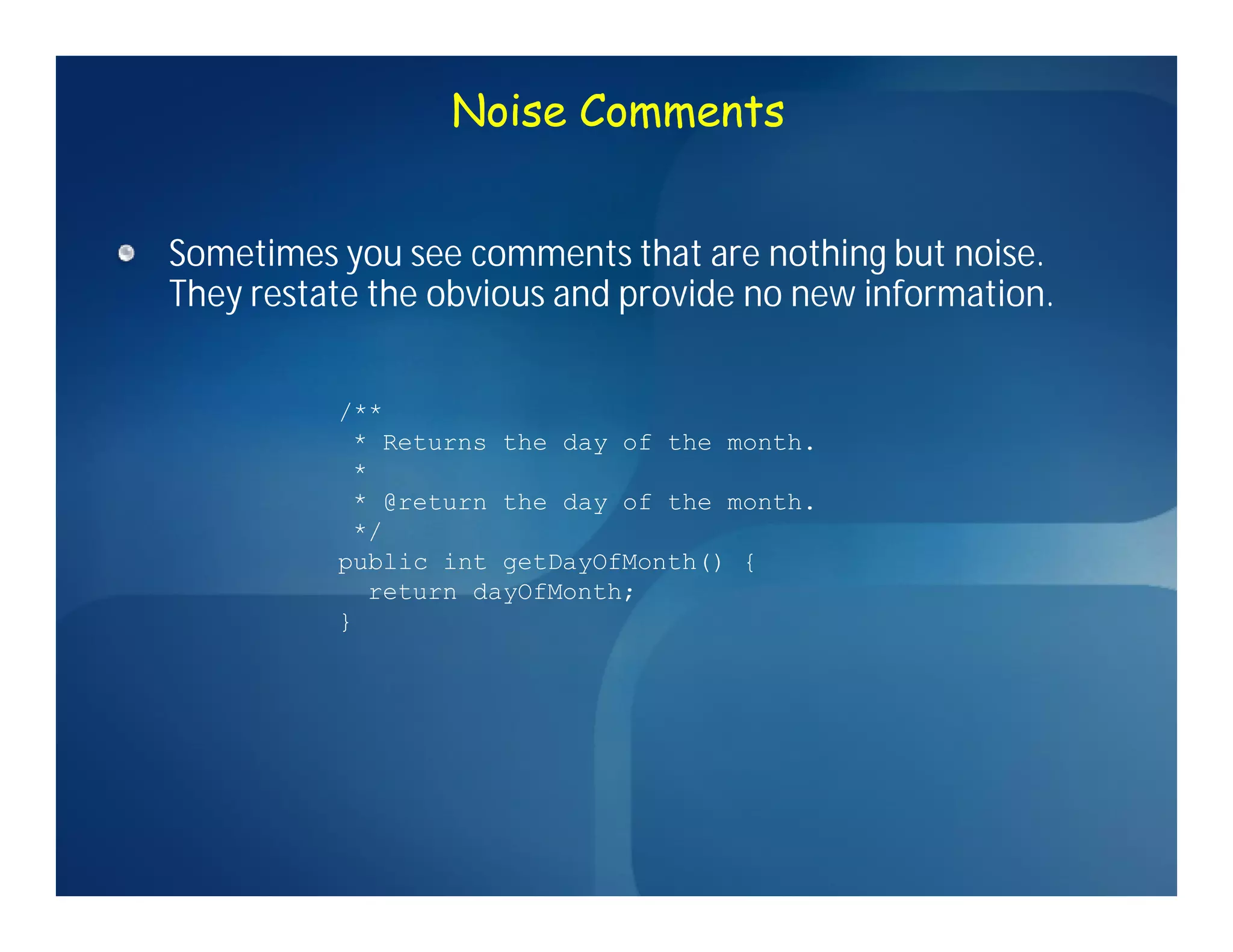 Noise Comments


Sometimes you see comments that are nothing but noise.
They restate the obvious and provide no new information.


          /**
           * Returns the day of the month.
           *
           * @return the day of the month.
           */
          public int getDayOfMonth() {
            return dayOfMonth;
          }
 