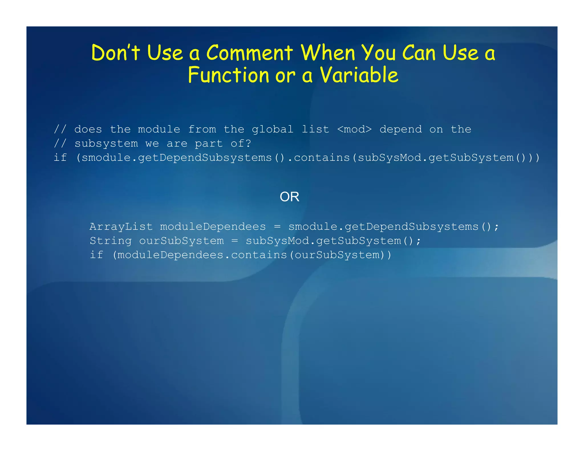 Don’t Use a Comment When You Can Use a
               Function or a Variable

// does the module from the global list <mod> depend on the
// subsystem we are part of?
if (smodule.getDependSubsystems().contains(subSysMod.getSubSystem()))


                               OR

     ArrayList moduleDependees = smodule.getDependSubsystems();
     String ourSubSystem = subSysMod.getSubSystem();
     if (moduleDependees.contains(ourSubSystem))
 