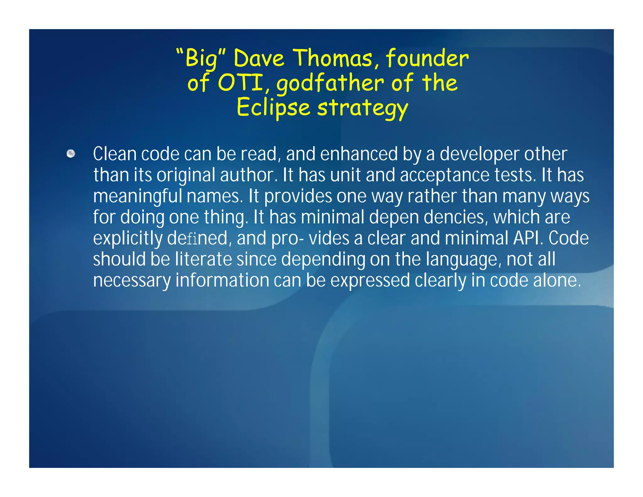 “Big” Dave Thomas, founder
           of OTI, godfather of the
                Eclipse strategy
Clean code can be read, and enhanced by a developer other
than its original author. It has unit and acceptance tests. It has
meaningful names. It provides one way rather than many ways
for doing one thing. It has minimal depen dencies, which are
explicitly deﬁned, and pro- vides a clear and minimal API. Code
should be literate since depending on the language, not all
necessary information can be expressed clearly in code alone.
 