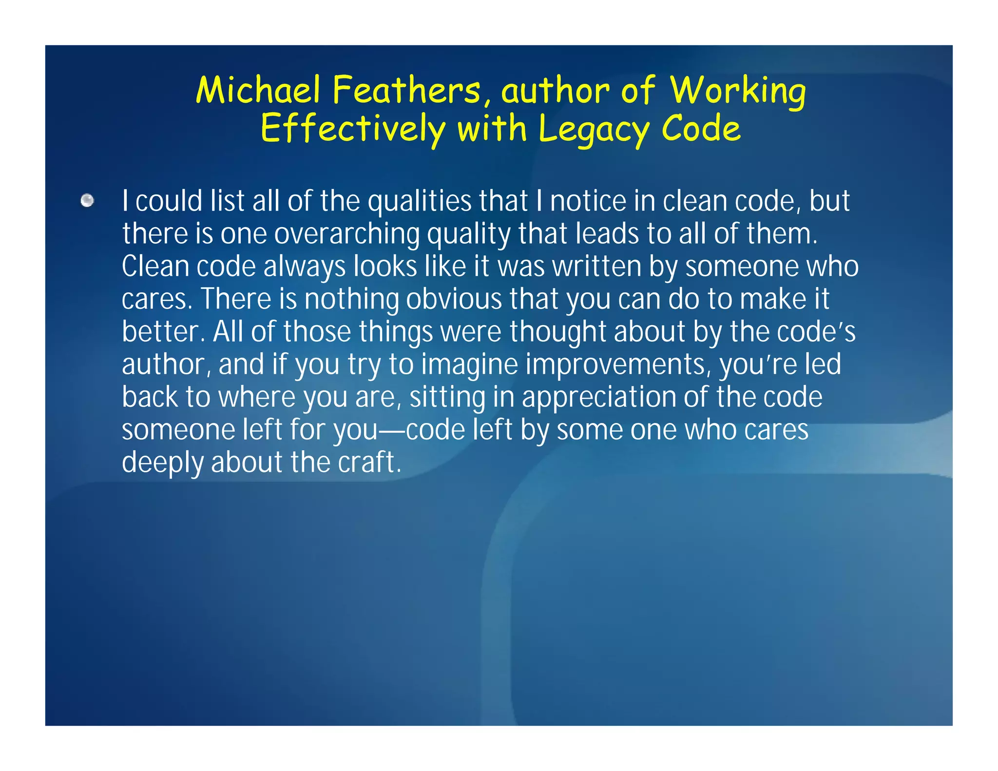 Michael Feathers, author of Working
         Effectively with Legacy Code

I could list all of the qualities that I notice in clean code, but
there is one overarching quality that leads to all of them.
Clean code always looks like it was written by someone who
cares. There is nothing obvious that you can do to make it
better. All of those things were thought about by the code’s
author, and if you try to imagine improvements, you’re led
back to where you are, sitting in appreciation of the code
someone left for you—code left by some one who cares
deeply about the craft.
 