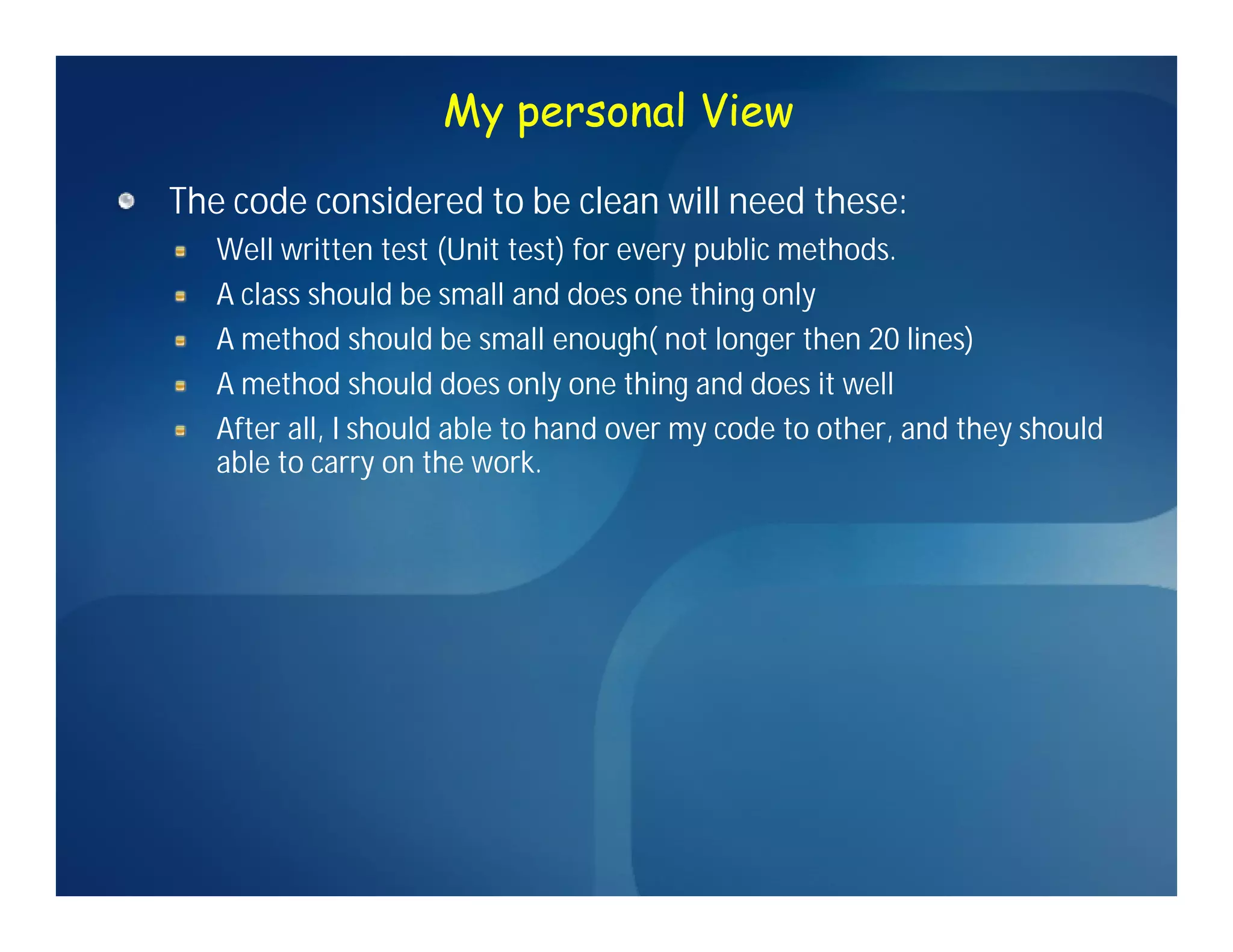 My personal View

The code considered to be clean will need these:
   Well written test (Unit test) for every public methods.
   A class should be small and does one thing only
   A method should be small enough( not longer then 20 lines)
   A method should does only one thing and does it well
   After all, I should able to hand over my code to other, and they should
   able to carry on the work.
 