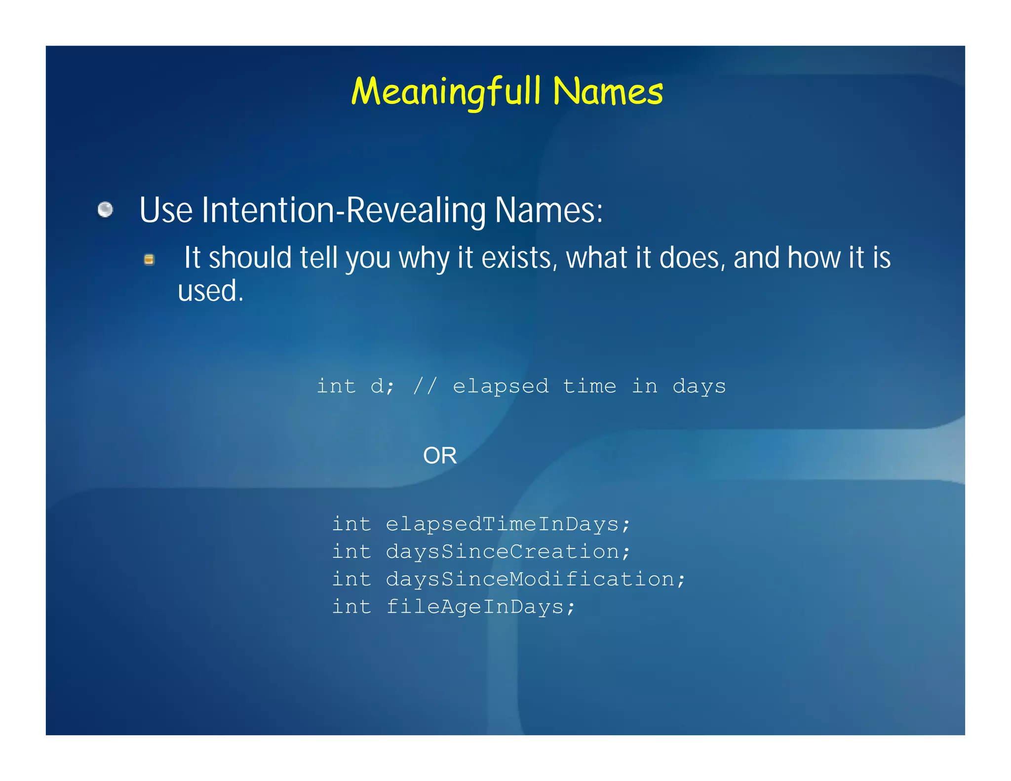 Meaningfull Names


Use Intention-Revealing Names:
    Intention-
  It should tell you why it exists, what it does, and how it is
  used.

             int d; // elapsed time in days


                       OR

               int   elapsedTimeInDays;
               int   daysSinceCreation;
               int   daysSinceModification;
               int   fileAgeInDays;
 