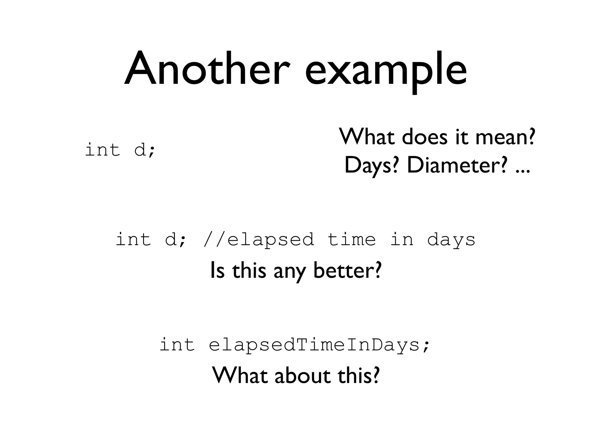 Another example
int d;
                       What does it mean?
                       Days? Diameter? ...

  int d; //elapsed time in days
         Is this any better?

     int elapsedTimeInDays;
         What about this?
 