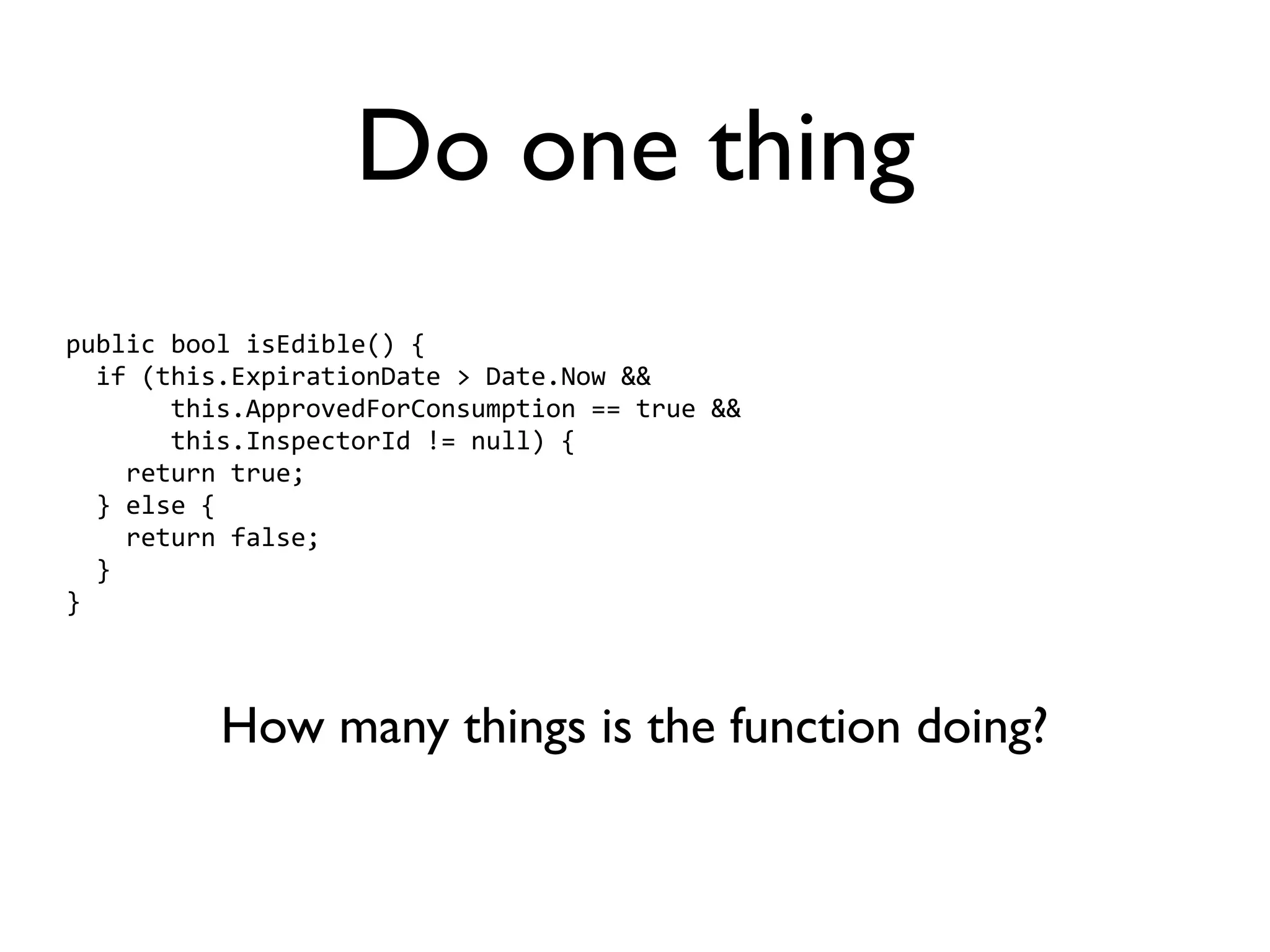Do one thing
public bool isEdible() {
  if (this.ExpirationDate > Date.Now &&
       this.ApprovedForConsumption == true &&
       this.InspectorId != null) {
    return true;
  } else {
    return false;
  }
}



          How many things is the function doing?
 