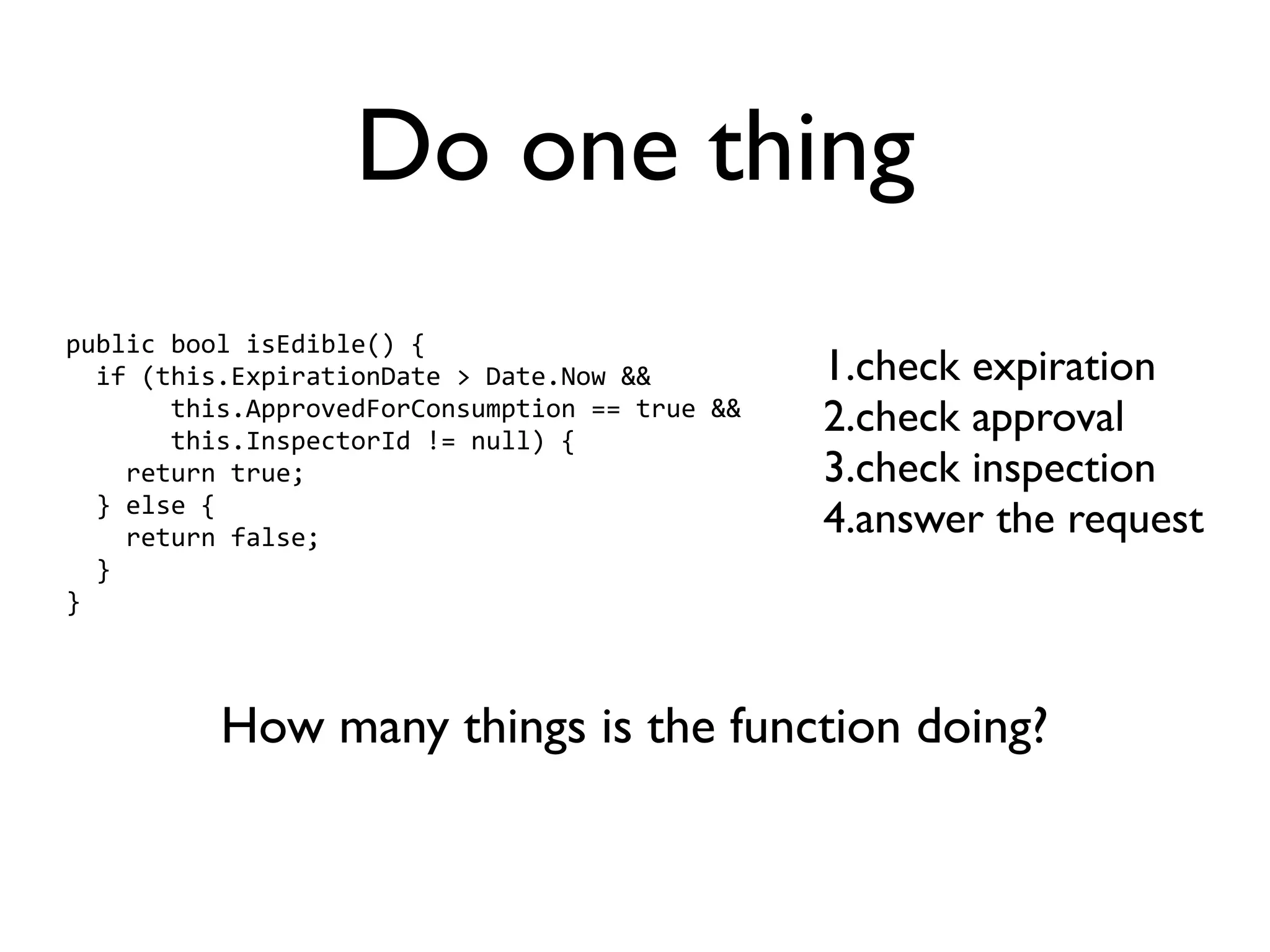 Do one thing
public bool isEdible() {
  if (this.ExpirationDate > Date.Now &&         1.check expiration
       this.ApprovedForConsumption == true &&
       this.InspectorId != null) {
                                                2.check approval
    return true;                                3.check inspection
  } else {
    return false;                               4.answer the request
  }
}



          How many things is the function doing?
 