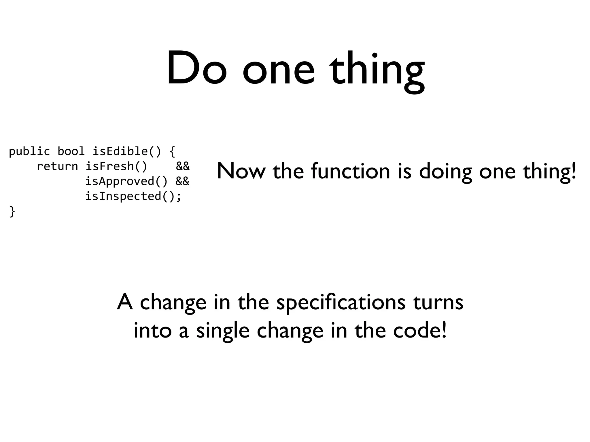 Do one thing
public bool isEdible() {
    return isFresh()    &&
           isApproved() &&
                             Now the function is doing one thing!
           isInspected();
}




               A change in the speciﬁcations turns
                into a single change in the code!
 