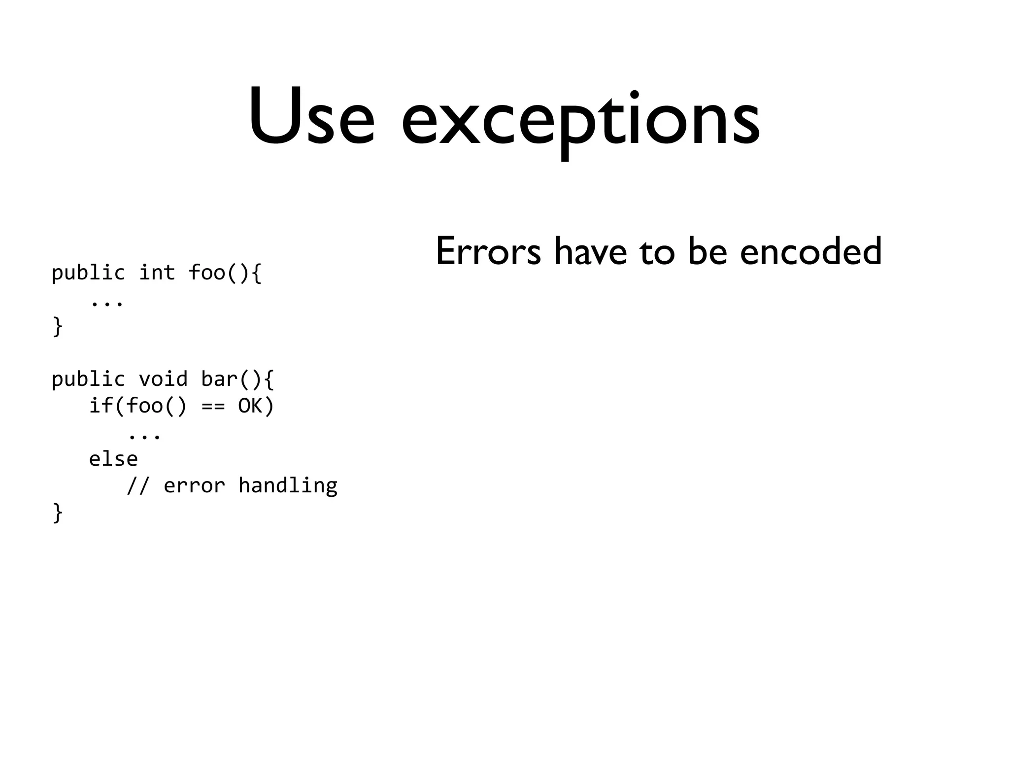 Use exceptions
public int foo(){
                          Errors have to be encoded
   ...
}

public void bar(){
   if(foo() == OK)
      ...
   else
      // error handling
}
 