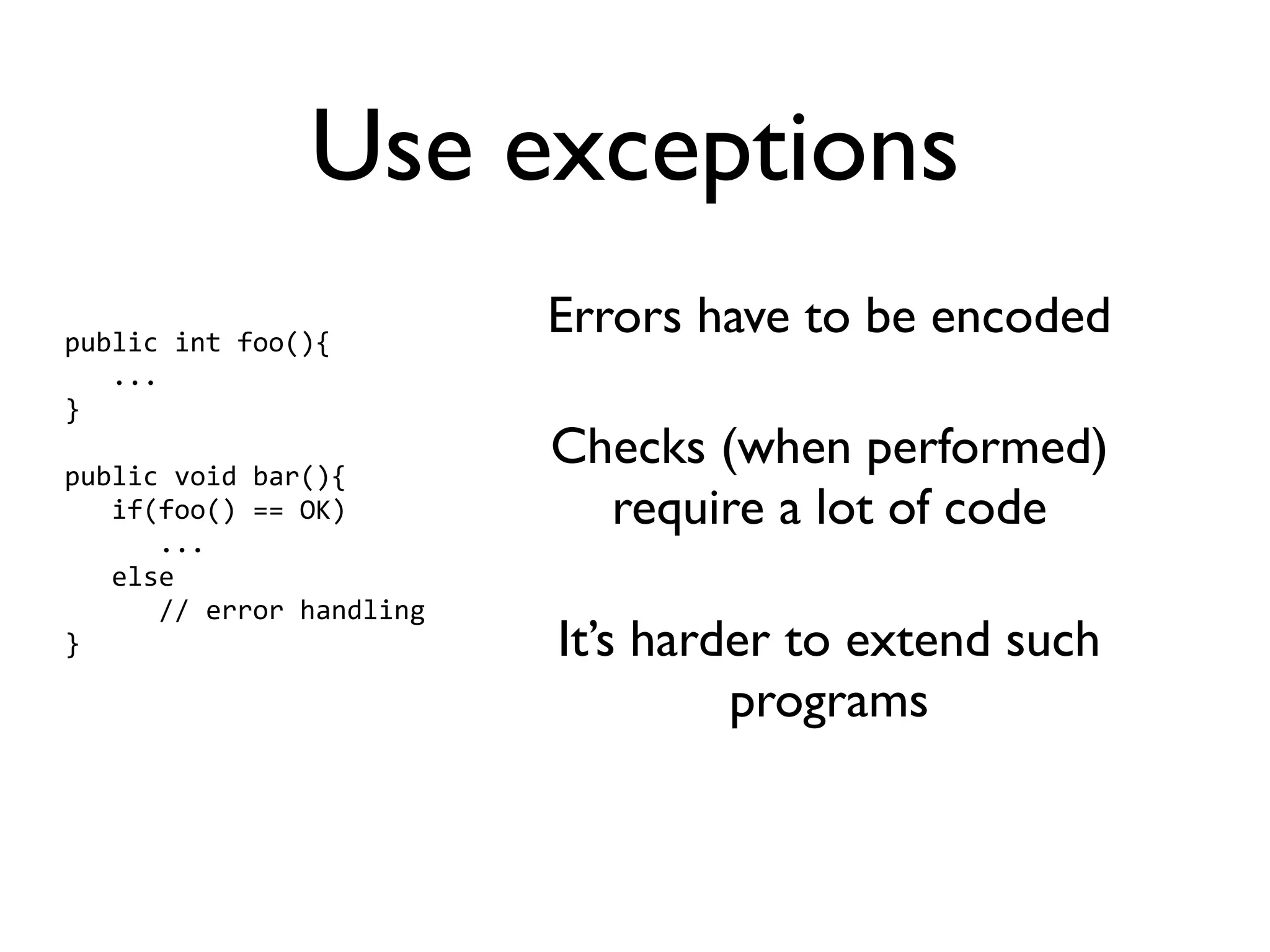 Use exceptions
public int foo(){
                          Errors have to be encoded
   ...
}

public void bar(){
                          Checks (when performed)
   if(foo() == OK)          require a lot of code
      ...
   else
      // error handling
}                         It’s harder to extend such
                                   programs
 