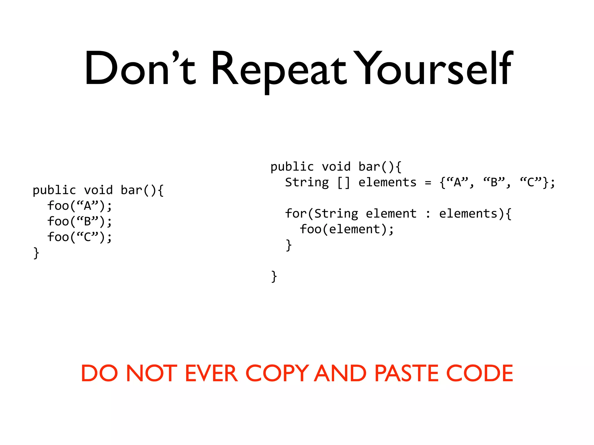Don’t Repeat Yourself
                     public void bar(){
                       String [] elements = {“A”, “B”, “C”};
public void bar(){
  foo(“A”);
                       for(String element : elements){
  foo(“B”);
                         foo(element);
  foo(“C”);
                       }
}
                     }




      DO NOT EVER COPY AND PASTE CODE
 