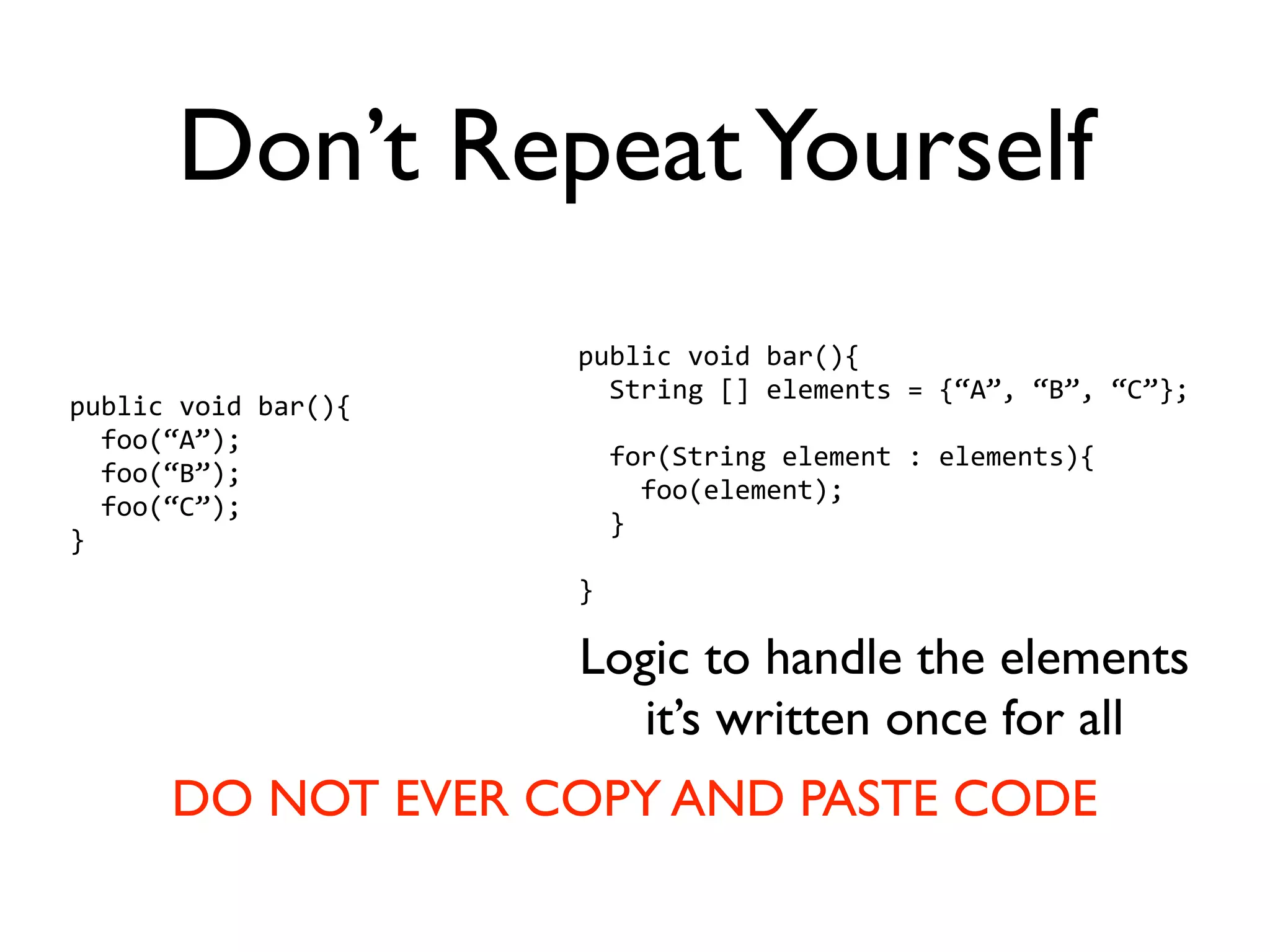Don’t Repeat Yourself
                     public void bar(){
                       String [] elements = {“A”, “B”, “C”};
public void bar(){
  foo(“A”);
                       for(String element : elements){
  foo(“B”);
                         foo(element);
  foo(“C”);
                       }
}
                     }

                     Logic to handle the elements
                        it’s written once for all
      DO NOT EVER COPY AND PASTE CODE
 