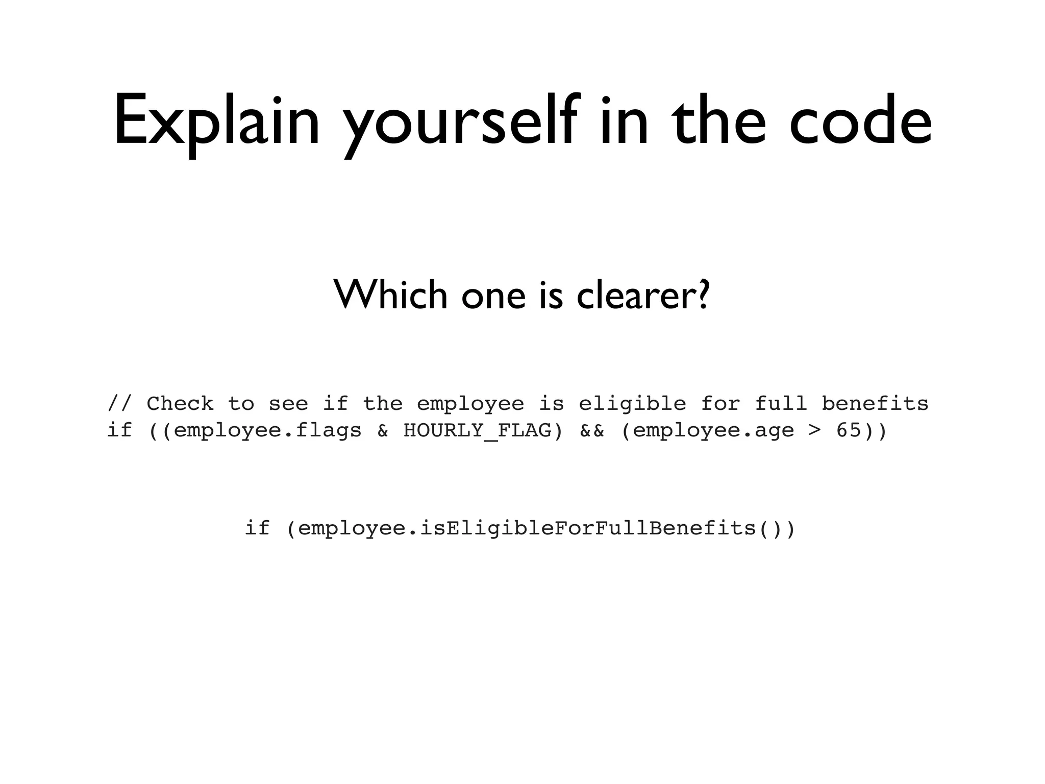 Explain yourself in the code

                Which one is clearer?

// Check to see if the employee is eligible for full benefits
if ((employee.flags & HOURLY_FLAG) && (employee.age > 65))



          if (employee.isEligibleForFullBenefits())
 