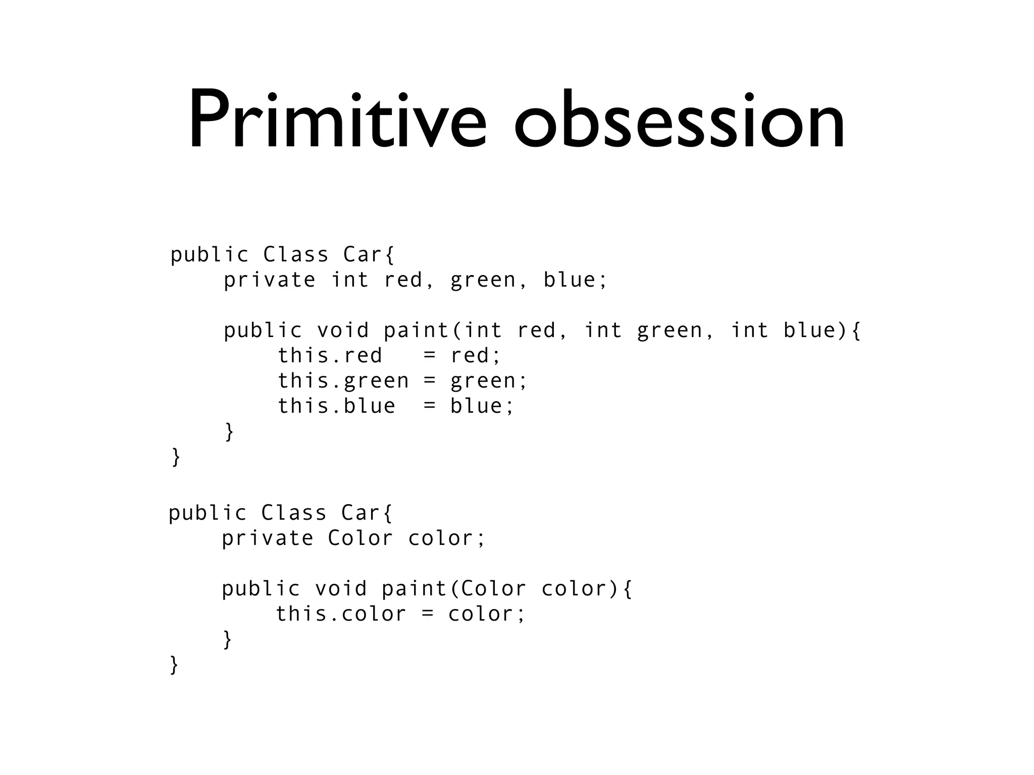 Primitive obsession
public Class Car{
    private int red, green, blue;

     public void paint(int red, int green, int blue){
         this.red   = red;
         this.green = green;
         this.blue = blue;
     }
}

public Class Car{
    private Color color;

    public void paint(Color color){
        this.color = color;
    }
}
 