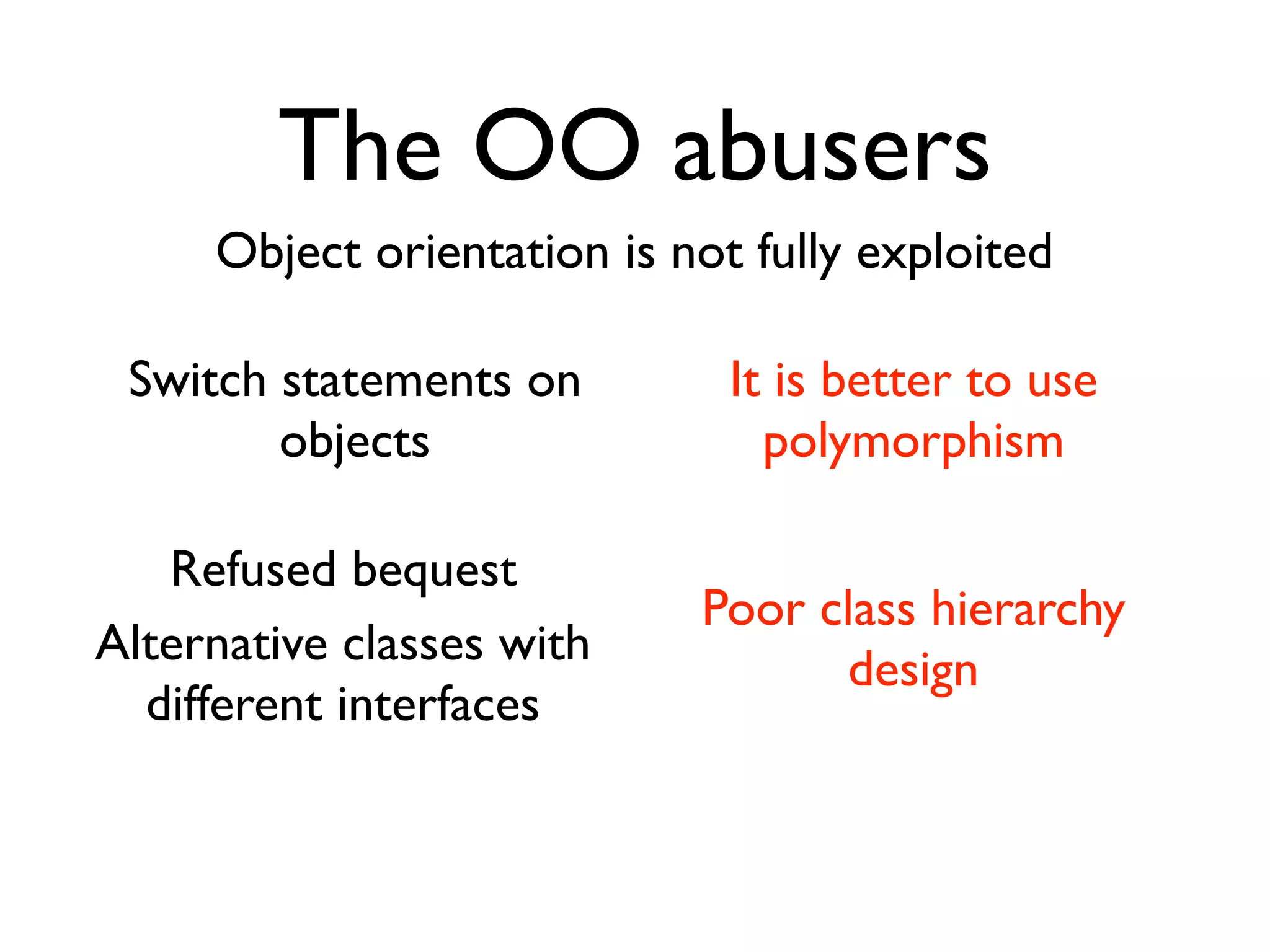 The OO abusers
     Object orientation is not fully exploited

 Switch statements on         It is better to use
        objects                 polymorphism

   Refused bequest
                            Poor class hierarchy
Alternative classes with          design
  different interfaces
 