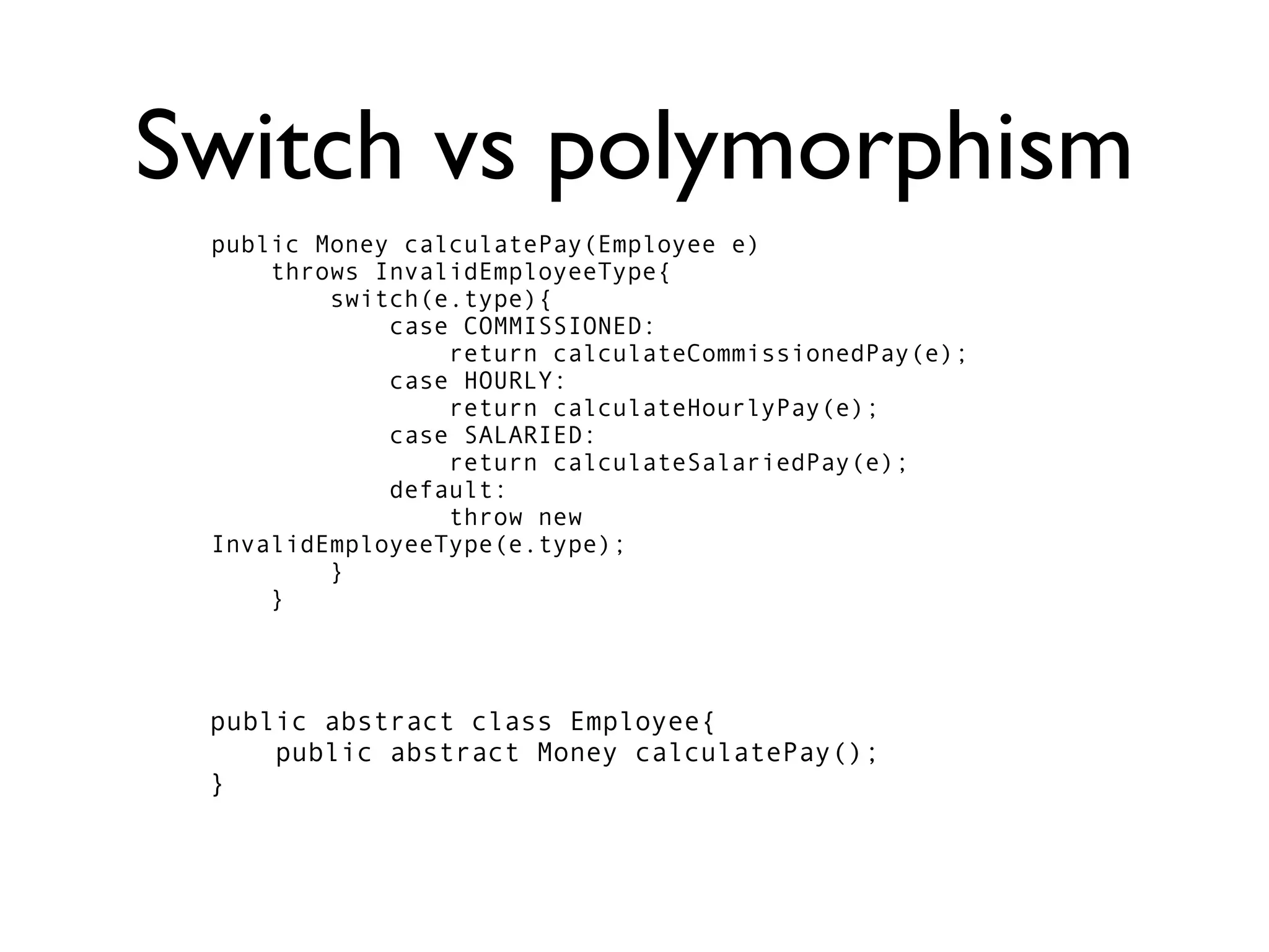Switch vs polymorphism
 public Money calculatePay(Employee e)
     throws InvalidEmployeeType{
         switch(e.type){
             case COMMISSIONED:
                 return calculateCommissionedPay(e);
             case HOURLY:
                 return calculateHourlyPay(e);
             case SALARIED:
                 return calculateSalariedPay(e);
             default:
                 throw new
 InvalidEmployeeType(e.type);
         }
     }



 public abstract class Employee{
     public abstract Money calculatePay();
 }
 